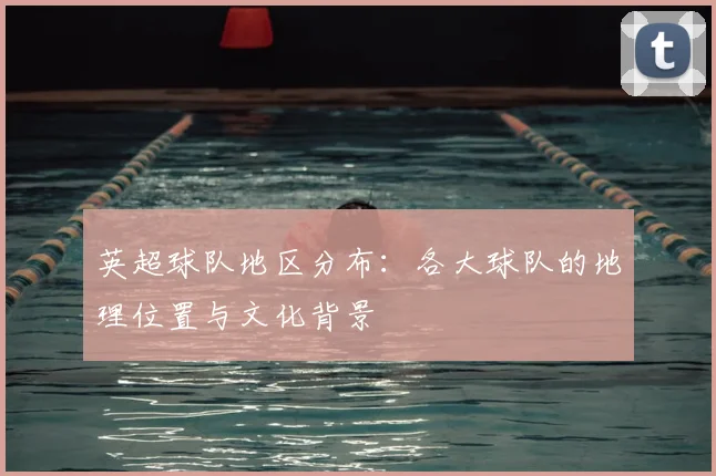 英超球队地区分布:各大球队的地理位置与文化背景