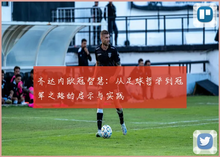 齐达内欧冠智慧:从足球哲学到冠军之路的启示与实践