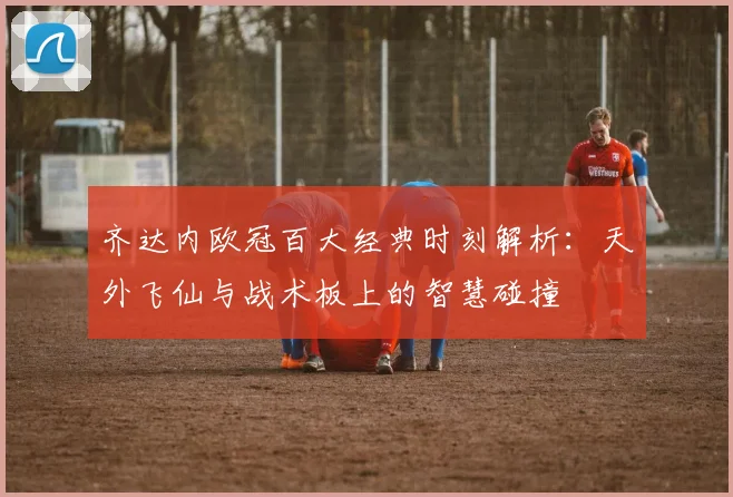 齐达内欧冠百大经典时刻解析：天外飞仙与战术板上的智慧碰撞