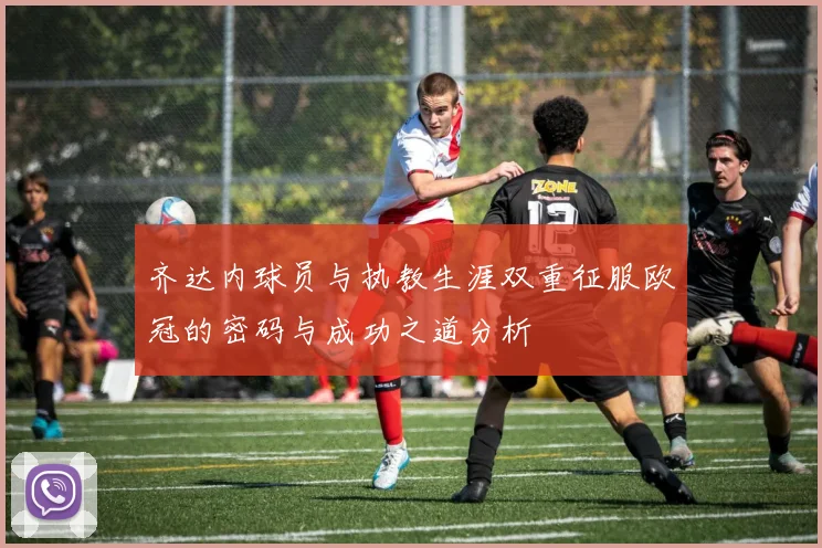 齐达内球员与执教生涯双重征服欧冠的密码与成功之道分析